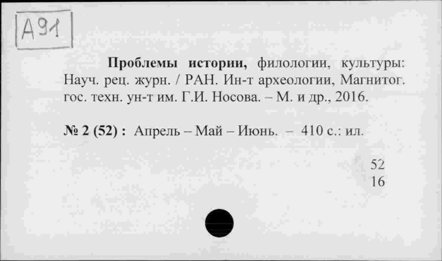 ﻿А 94
Проблемы истории, филологии, культуры: Науч. рец. жури. / РАН. Ин-т археологии. Магнитог. гос. техн, ун-т им. Г.И. Носова. - М. и др., 2016.
№ 2 (52) : Апрель - Май - Июнь. - 410 с.: ил.
52
16